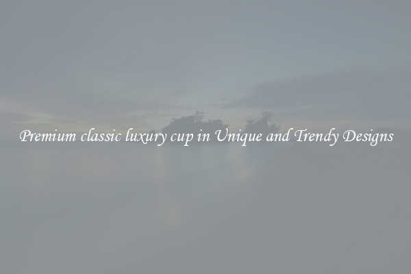 Premium classic luxury cup in Unique and Trendy Designs