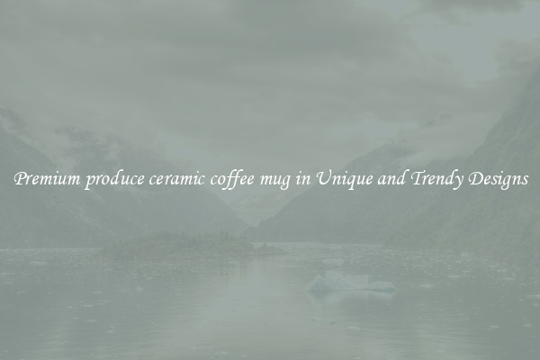 Premium produce ceramic coffee mug in Unique and Trendy Designs